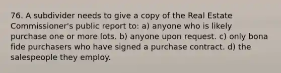 76. A subdivider needs to give a copy of the Real Estate Commissioner's public report to: a) anyone who is likely purchase one or more lots. b) anyone upon request. c) only bona fide purchasers who have signed a purchase contract. d) the salespeople they employ.