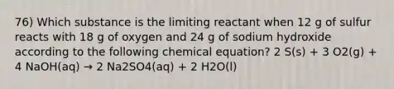 76) Which substance is the limiting reactant when 12 g of sulfur reacts with 18 g of oxygen and 24 g of sodium hydroxide according to the following chemical equation? 2 S(s) + 3 O2(g) + 4 NaOH(aq) → 2 Na2SO4(aq) + 2 H2O(l)