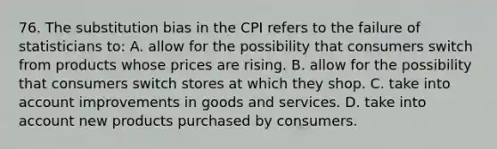 76. The substitution bias in the CPI refers to the failure of statisticians to: A. allow for the possibility that consumers switch from products whose prices are rising. B. allow for the possibility that consumers switch stores at which they shop. C. take into account improvements in goods and services. D. take into account new products purchased by consumers.