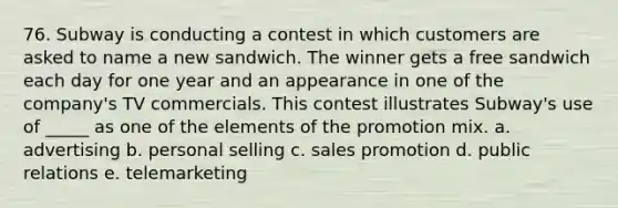 76. Subway is conducting a contest in which customers are asked to name a new sandwich. The winner gets a free sandwich each day for one year and an appearance in one of the company's TV commercials. This contest illustrates Subway's use of _____ as one of the elements of the promotion mix. a. advertising b. personal selling c. sales promotion d. public relations e. telemarketing