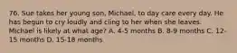 76. Sue takes her young son, Michael, to day care every day. He has begun to cry loudly and cling to her when she leaves. Michael is likely at what age? A. 4-5 months B. 8-9 months C. 12-15 months D. 15-18 months