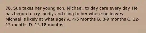 76. Sue takes her young son, Michael, to day care every day. He has begun to cry loudly and cling to her when she leaves. Michael is likely at what age? A. 4-5 months B. 8-9 months C. 12-15 months D. 15-18 months