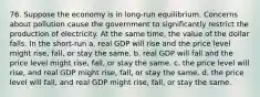 76. Suppose the economy is in long-run equilibrium. Concerns about pollution cause the government to significantly restrict the production of electricity. At the same time, the value of the dollar falls. In the short-run a. real GDP will rise and the price level might rise, fall, or stay the same. b. real GDP will fall and the price level might rise, fall, or stay the same. c. the price level will rise, and real GDP might rise, fall, or stay the same. d. the price level will fall, and real GDP might rise, fall, or stay the same.