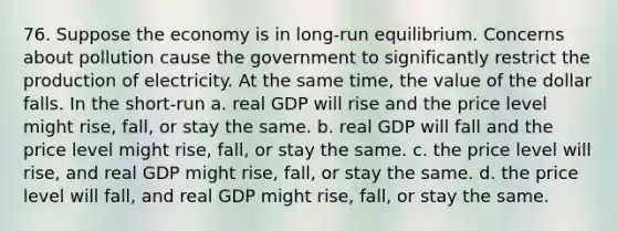 76. Suppose the economy is in long-run equilibrium. Concerns about pollution cause the government to significantly restrict the production of electricity. At the same time, the value of the dollar falls. In the short-run a. real GDP will rise and the price level might rise, fall, or stay the same. b. real GDP will fall and the price level might rise, fall, or stay the same. c. the price level will rise, and real GDP might rise, fall, or stay the same. d. the price level will fall, and real GDP might rise, fall, or stay the same.