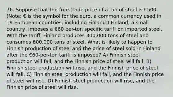 76. Suppose that the free-trade price of a ton of steel is €500. (Note: € is the symbol for the euro, a common currency used in 19 European countries, including Finland.) Finland, a small country, imposes a €60 per-ton specific tariff on imported steel. With the tariff, Finland produces 300,000 tons of steel and consumes 600,000 tons of steel. What is likely to happen to Finnish production of steel and the price of steel sold in Finland after the €60-per-ton tariff is imposed? A) Finnish steel production will fall, and the Finnish price of steel will fall. B) Finnish steel production will rise, and the Finnish price of steel will fall. C) Finnish steel production will fall, and the Finnish price of steel will rise. D) Finnish steel production will rise, and the Finnish price of steel will rise.