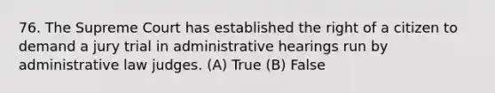 76. The Supreme Court has established the right of a citizen to demand a jury trial in administrative hearings run by administrative law judges. (A) True (B) False