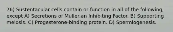 76) Sustentacular cells contain or function in all of the following, except A) Secretions of Mullerian Inhibiting Factor. B) Supporting meiosis. C) Progesterone-binding protein. D) Spermiogenesis.