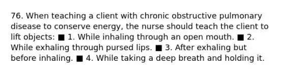 76. When teaching a client with chronic obstructive pulmonary disease to conserve energy, the nurse should teach the client to lift objects: ■ 1. While inhaling through an open mouth. ■ 2. While exhaling through pursed lips. ■ 3. After exhaling but before inhaling. ■ 4. While taking a deep breath and holding it.