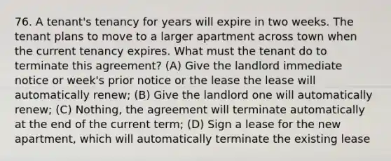 76. A tenant's tenancy for years will expire in two weeks. The tenant plans to move to a larger apartment across town when the current tenancy expires. What must the tenant do to terminate this agreement? (A) Give the landlord immediate notice or week's prior notice or the lease the lease will automatically renew; (B) Give the landlord one will automatically renew; (C) Nothing, the agreement will terminate automatically at the end of the current term; (D) Sign a lease for the new apartment, which will automatically terminate the existing lease