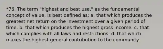 *76. The term "highest and best use," as the fundamental concept of value, is best defined as: a. that which produces the greatest net return on the investment over a given period of time. b. that which produces the highest gross income. c. that which complies with all laws and restrictions. d. that which makes the highest general contribution to the community.