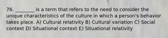 76. ________ is a term that refers to the need to consider the unique characteristics of the culture in which a person's behavior takes place. A) Cultural relativity B) Cultural variation C) Social context D) Situational context E) Situational relativity