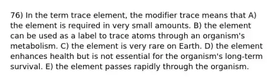 76) In the term trace element, the modifier trace means that A) the element is required in very small amounts. B) the element can be used as a label to trace atoms through an organism's metabolism. C) the element is very rare on Earth. D) the element enhances health but is not essential for the organism's long-term survival. E) the element passes rapidly through the organism.