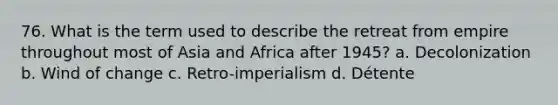 76. What is the term used to describe the retreat from empire throughout most of Asia and Africa after 1945? a. Decolonization b. Wind of change c. Retro-imperialism d. Détente