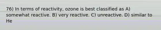 76) In terms of reactivity, ozone is best classified as A) somewhat reactive. B) very reactive. C) unreactive. D) similar to He