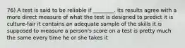 76) A test is said to be reliable if ________. its results agree with a more direct measure of what the test is designed to predict it is culture-fair it contains an adequate sample of the skills it is supposed to measure a person's score on a test is pretty much the same every time he or she takes it