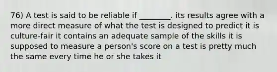 76) A test is said to be reliable if ________. its results agree with a more direct measure of what the test is designed to predict it is culture-fair it contains an adequate sample of the skills it is supposed to measure a person's score on a test is pretty much the same every time he or she takes it