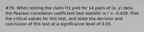 #76: When testing the claim H1:ρ≠0 for 14 pairs of (x, y) data, the Pearson correlation coefficient test statistic is r = -0.428. Find the critical values for this test, and state the decision and conclusion of this test at a significance level of 0.05.