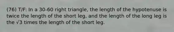 (76) T/F: In a 30-60 right triangle, the length of the hypotenuse is twice the length of the short leg, and the length of the long leg is the √3 times the length of the short leg.