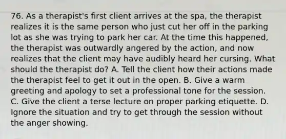 76. As a therapist's first client arrives at the spa, the therapist realizes it is the same person who just cut her off in the parking lot as she was trying to park her car. At the time this happened, the therapist was outwardly angered by the action, and now realizes that the client may have audibly heard her cursing. What should the therapist do? A. Tell the client how their actions made the therapist feel to get it out in the open. B. Give a warm greeting and apology to set a professional tone for the session. C. Give the client a terse lecture on proper parking etiquette. D. Ignore the situation and try to get through the session without the anger showing.