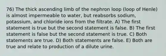 76) The thick ascending limb of the nephron loop (loop of Henle) is almost impermeable to water, but reabsorbs sodium, potassium, and chloride ions from the filtrate. A) The first statement is true but the second statement is false. B) The first statement is false but the second statement is true. C) Both statements are true. D) Both statements are false. E) Both are true and relate to production of a dilute urine.