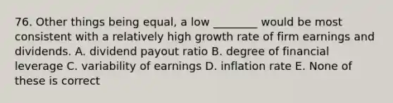 76. Other things being equal, a low ________ would be most consistent with a relatively high growth rate of firm earnings and dividends. A. dividend payout ratio B. degree of financial leverage C. variability of earnings D. inflation rate E. None of these is correct