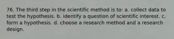 76. The third step in the scientific method is to: a. collect data to test the hypothesis. b. identify a question of scientific interest. c. form a hypothesis. d. choose a research method and a research design.