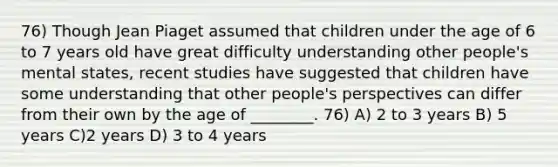 76) Though Jean Piaget assumed that children under the age of 6 to 7 years old have great difficulty understanding other people's mental states, recent studies have suggested that children have some understanding that other people's perspectives can differ from their own by the age of ________. 76) A) 2 to 3 years B) 5 years C)2 years D) 3 to 4 years