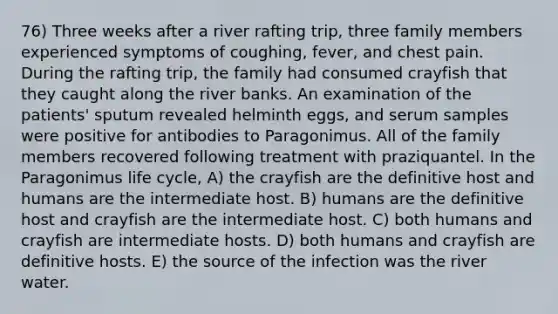 76) Three weeks after a river rafting trip, three family members experienced symptoms of coughing, fever, and chest pain. During the rafting trip, the family had consumed crayfish that they caught along the river banks. An examination of the patients' sputum revealed helminth eggs, and serum samples were positive for antibodies to Paragonimus. All of the family members recovered following treatment with praziquantel. In the Paragonimus life cycle, A) the crayfish are the definitive host and humans are the intermediate host. B) humans are the definitive host and crayfish are the intermediate host. C) both humans and crayfish are intermediate hosts. D) both humans and crayfish are definitive hosts. E) the source of the infection was the river water.