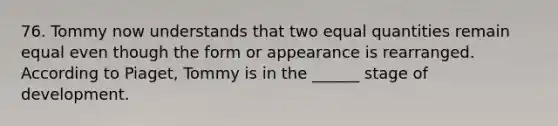 76. Tommy now understands that two equal quantities remain equal even though the form or appearance is rearranged. According to Piaget, Tommy is in the ______ stage of development.