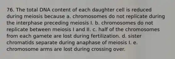 76. The total DNA content of each daughter cell is reduced during meiosis because a. chromosomes do not replicate during the interphase preceding meiosis I. b. chromosomes do not replicate between meiosis I and II. c. half of the chromosomes from each gamete are lost during fertilization. d. sister chromatids separate during anaphase of meiosis I. e. chromosome arms are lost during crossing over.