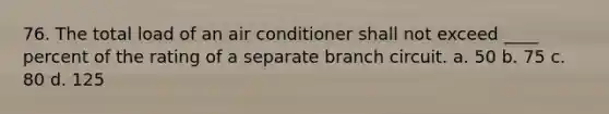 76. The total load of an air conditioner shall not exceed ____ percent of the rating of a separate branch circuit. a. 50 b. 75 c. 80 d. 125