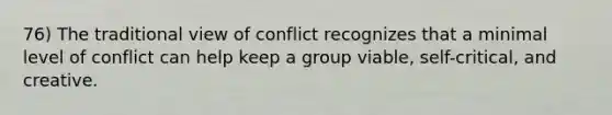 76) The traditional view of conflict recognizes that a minimal level of conflict can help keep a group viable, self-critical, and creative.