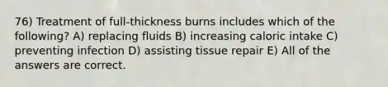 76) Treatment of full-thickness burns includes which of the following? A) replacing fluids B) increasing caloric intake C) preventing infection D) assisting tissue repair E) All of the answers are correct.