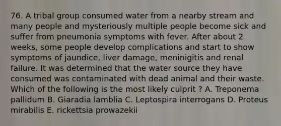 76. A tribal group consumed water from a nearby stream and many people and mysteriously multiple people become sick and suffer from pneumonia symptoms with fever. After about 2 weeks, some people develop complications and start to show symptoms of jaundice, liver damage, meninigitis and renal failure. It was determined that the water source they have consumed was contaminated with dead animal and their waste. Which of the following is the most likely culprit ? A. Treponema pallidum B. Giaradia lamblia C. Leptospira interrogans D. Proteus mirabilis E. rickettsia prowazekii