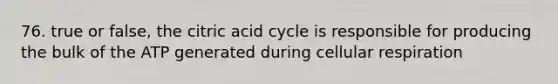 76. true or false, the citric acid cycle is responsible for producing the bulk of the ATP generated during cellular respiration