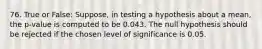 76. True or False: Suppose, in testing a hypothesis about a mean, the p-value is computed to be 0.043. The null hypothesis should be rejected if the chosen level of significance is 0.05.