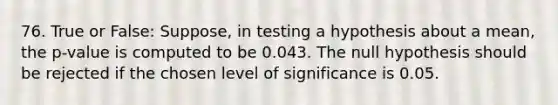 76. True or False: Suppose, in testing a hypothesis about a mean, the p-value is computed to be 0.043. The null hypothesis should be rejected if the chosen level of significance is 0.05.