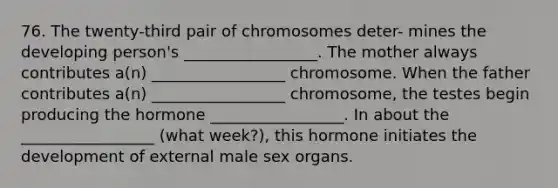 76. The twenty-third pair of chromosomes deter- mines the developing person's _________________. The mother always contributes a(n) _________________ chromosome. When the father contributes a(n) _________________ chromosome, the testes begin producing the hormone _________________. In about the _________________ (what week?), this hormone initiates the development of external male sex organs.