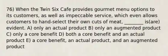 76) When the Twin Six Cafe provides gourmet menu options to its customers, as well as impeccable service, which even allows customers to hand-select their own cuts of meat, ________ is(are) evident. A) only an actual product B) only an augmented product C) only a core benefit D) both a core benefit and an actual product E) a core benefit, an actual product, and an augmented product