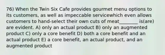 76) When the Twin Six Cafe provides gourmet menu options to its customers, as well as impeccable servicewhich even allows customers to hand-select their own cuts of meat________ is(are) are evident. A) only an actual product B) only an augmented product C) only a core benefit D) both a core benefit and an actual product E) a core benefit, an actual product, and an augmented product