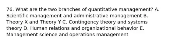 76. What are the two branches of quantitative management? A. Scientific management and administrative management B. Theory X and Theory Y C. Contingency theory and systems theory D. Human relations and organizational behavior E. Management science and operations management