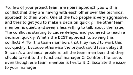 76. Two of your project team members approach you with a conflict that they are having with each other over the technical approach to their work. One of the two people is very aggressive, and tries to get you to make a decision quickly. The other team member is quiet, and seems less willing to talk about the issue. The conflict is starting to cause delays, and you need to reach a decision quickly. What's the BEST approach to solving this conflict? A. Tell the team members that they need to work this out quickly, because otherwise the project could face delays B. Since it's a technical problem, tell the team members that they should take it to the functional manager C. Confront the issue, even though one team member is hesitant D. Escalate the issue to your manager