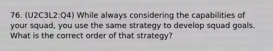 76. (U2C3L2:Q4) While always considering the capabilities of your squad, you use the same strategy to develop squad goals. What is the correct order of that strategy?