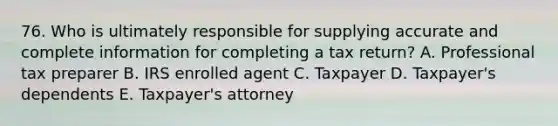 76. Who is ultimately responsible for supplying accurate and complete information for completing a tax return? A. Professional tax preparer B. IRS enrolled agent C. Taxpayer D. Taxpayer's dependents E. Taxpayer's attorney