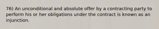 76) An unconditional and absolute offer by a contracting party to perform his or her obligations under the contract is known as an injunction.