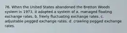 76. When the United States abandoned the Bretton Woods system in 1973, it adopted a system of a. managed floating exchange rates. b. freely fluctuating exchange rates. c. adjustable pegged exchange rates. d. crawling pegged exchange rates.