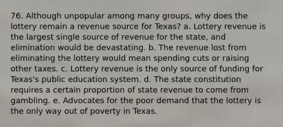 76. Although unpopular among many groups, why does the lottery remain a revenue source for Texas? a. Lottery revenue is the largest single source of revenue for the state, and elimination would be devastating. b. The revenue lost from eliminating the lottery would mean spending cuts or raising other taxes. c. Lottery revenue is the only source of funding for Texas's public education system. d. The state constitution requires a certain proportion of state revenue to come from gambling. e. Advocates for the poor demand that the lottery is the only way out of poverty in Texas.