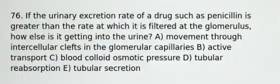 76. If the urinary excretion rate of a drug such as penicillin is greater than the rate at which it is filtered at the glomerulus, how else is it getting into the urine? A) movement through intercellular clefts in the glomerular capillaries B) active transport C) blood colloid osmotic pressure D) tubular reabsorption E) tubular secretion