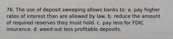 76. The use of deposit sweeping allows banks to: a. pay higher rates of interest than are allowed by law. b. reduce the amount of required reserves they must hold. c. pay less for FDIC insurance. d. weed out less profitable deposits.