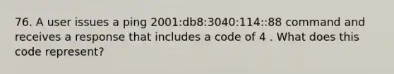 76. A user issues a ping 2001:db8:3040:114::88 command and receives a response that includes a code of 4 . What does this code represent?